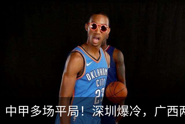 中甲多场平局！深圳爆冷，广西两连平，冲超之争白热化