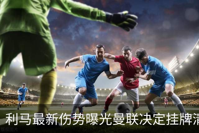利马最新伤势曝光曼联决定挂牌清洗，恐只能卖2000万！拉爵不同意免费放人