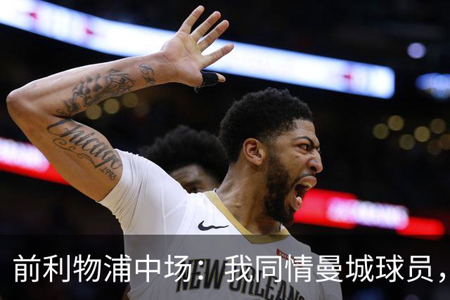 前利物浦中场：我同情曼城球员，该负责的是高层