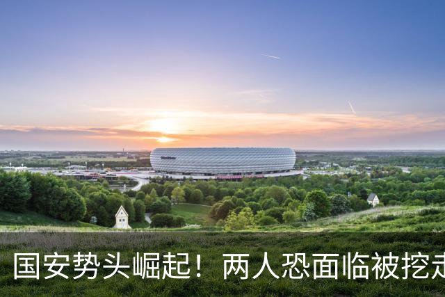 国安势头崛起！两人恐面临被挖走，加钱也未必管用