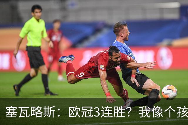 塞瓦略斯：欧冠3连胜？我像个孩子一样开心；找回节奏不容易