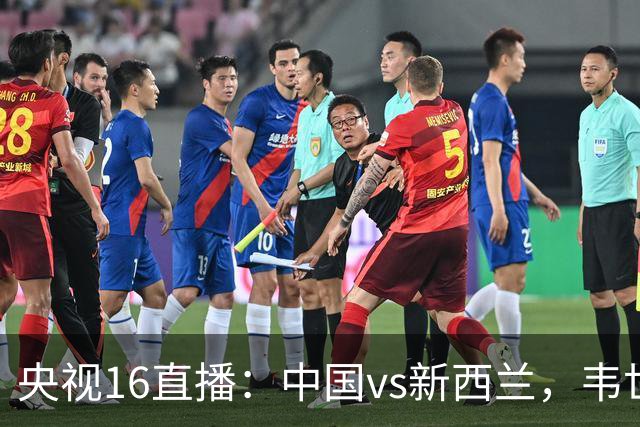 央视16直播：中国vs新西兰，韦世豪领衔首发，对手身价超国足4倍