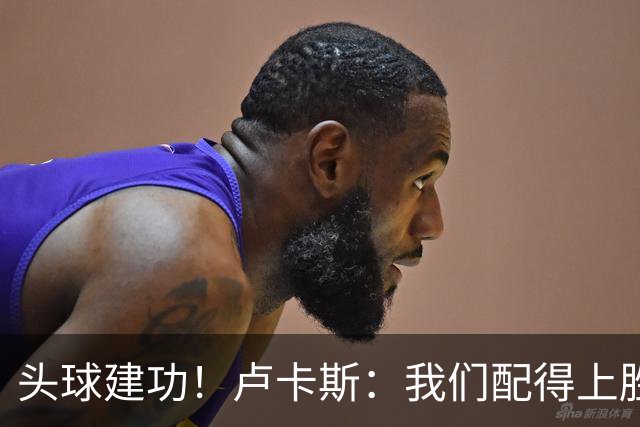 头球建功！卢卡斯：我们配得上胜利，我的付出得到了回报