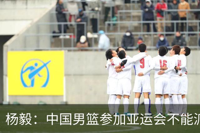 杨毅：中国男篮参加亚运会不能派二队或青年队打 必须要全力争冠