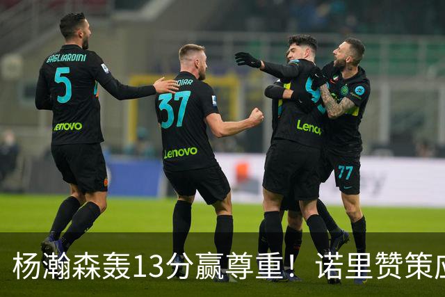 杨瀚森轰13分赢尊重！诺里赞策应终结，队记感叹进步，并现身海报