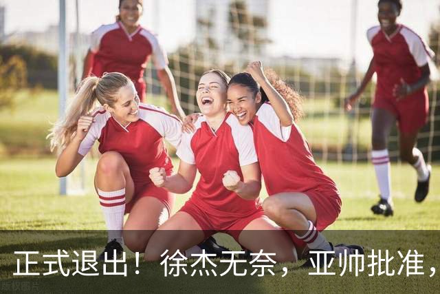 正式退出！徐杰无奈，亚帅批准，被球迷怒批想女友，亲自下场互怼！