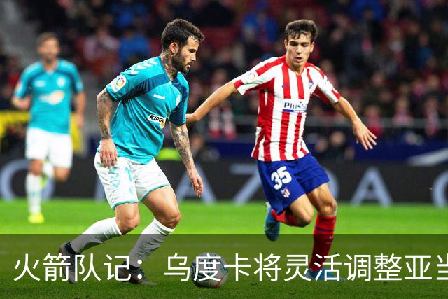 火箭队记：乌度卡将灵活调整亚当斯与申京的出场时间 不固定首发