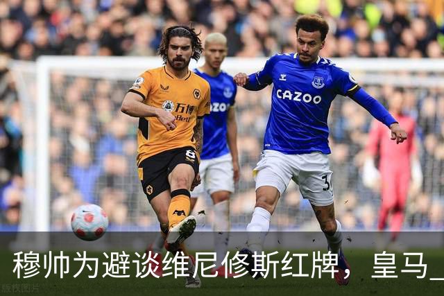 穆帅为避谈维尼修斯红牌，皇马 1-0 击败黄潜赛后，穆帅缺席新闻发布会