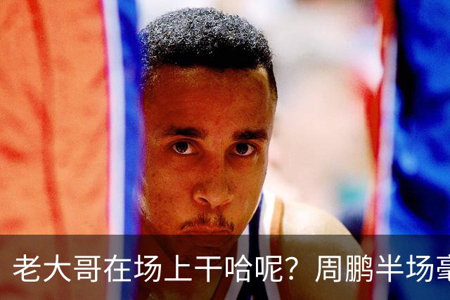 老大哥在场上干哈呢？周鹏半场毫无状态 8中1&三分4中1