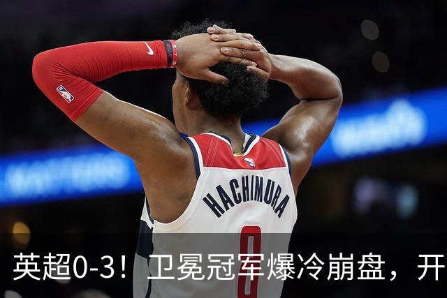 英超0-3！卫冕冠军爆冷崩盘，开局7连胜终结+丢榜首，123年神迹作古