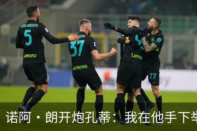 诺阿·朗开炮孔蒂：我在他手下举步维艰，而阿莱格里让我感受信任