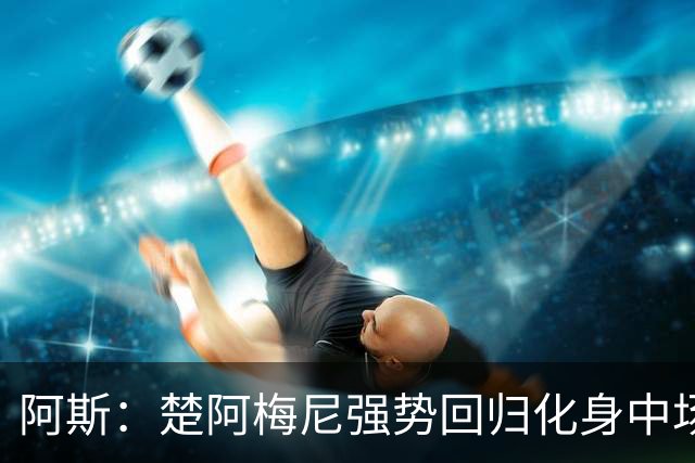 阿斯：楚阿梅尼强势回归化身中场基石，有望首发出战马德里德比