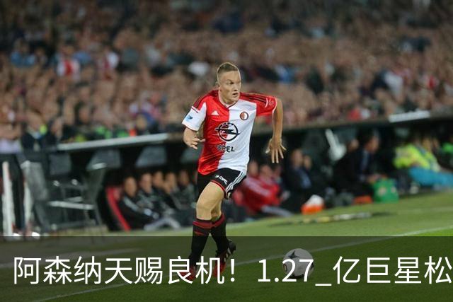 阿森纳天赐良机！1.27 亿巨星松口！阿尔特塔迎冲冠绝杀补强