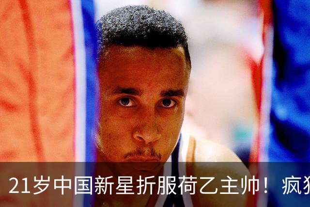 21岁中国新星折服荷乙主帅！疯狂回防+连续首发，俱乐部为留人拒放亚运会