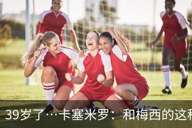 39岁了…卡塞米罗：和梅西的这种时光不知还有多久，只能好好享受