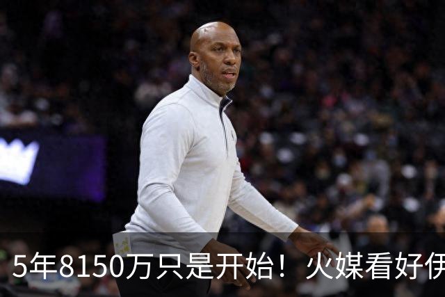 5年8150万只是开始！火媒看好伊森变新版塔克：做好3点成顶级拼图