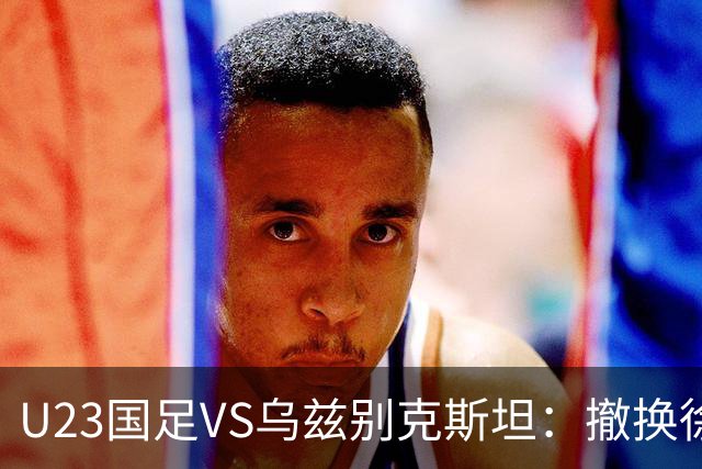 U23国足VS乌兹别克斯坦：撤换徐彬，依木兰中场坐镇，王钰栋冲锋